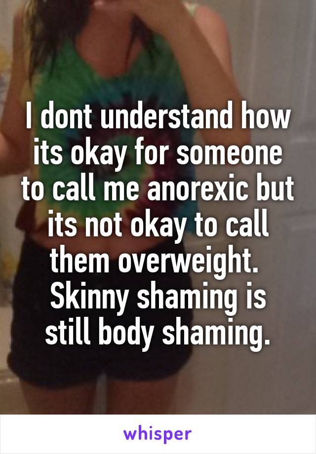 I dont understand how its okay for someone to call me anorexic but its not okay to call them overweight. 
Skinny shaming is still body shaming.