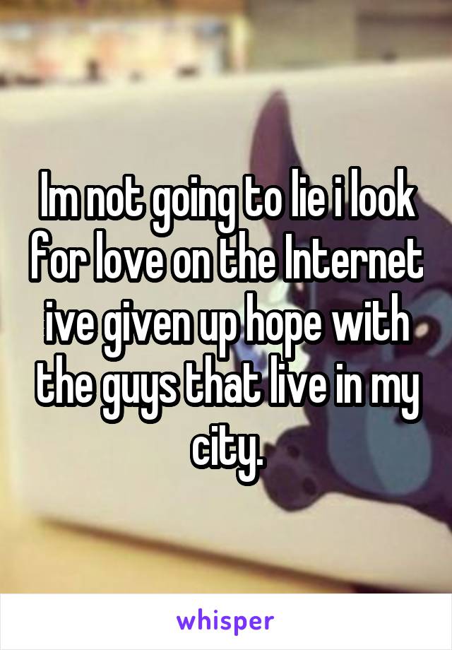 Im not going to lie i look for love on the Internet ive given up hope with the guys that live in my city.