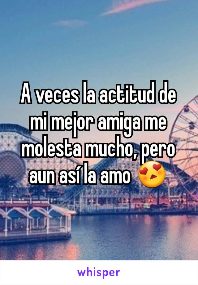 A veces la actitud de mi mejor amiga me molesta mucho, pero aun así la amo 😍