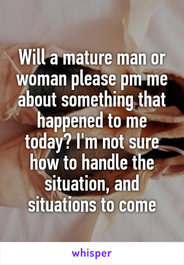 Will a mature man or woman please pm me about something that happened to me today? I'm not sure how to handle the situation, and situations to come