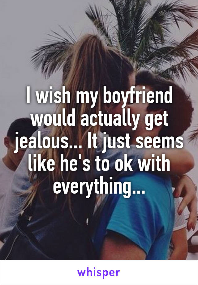 I wish my boyfriend would actually get jealous... It just seems like he's to ok with everything...