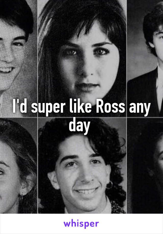 I'd super like Ross any day 