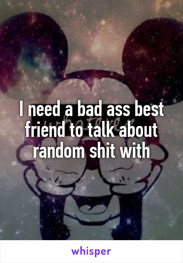 I need a bad ass best friend to talk about random shit with