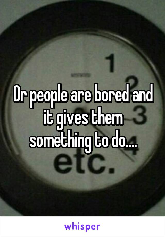 Or people are bored and it gives them something to do....