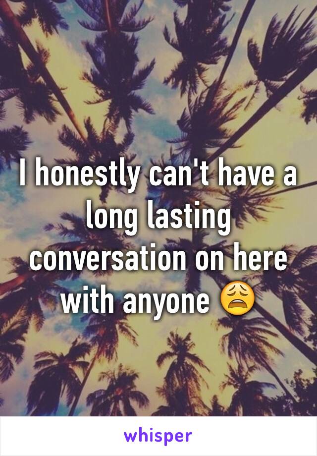 I honestly can't have a long lasting conversation on here with anyone 😩