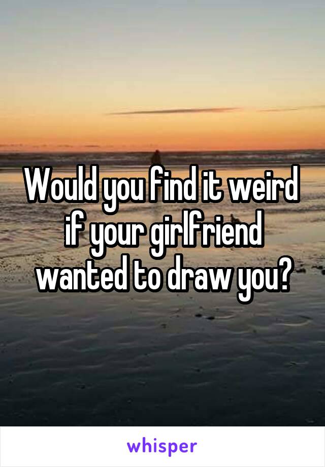 Would you find it weird  if your girlfriend wanted to draw you?