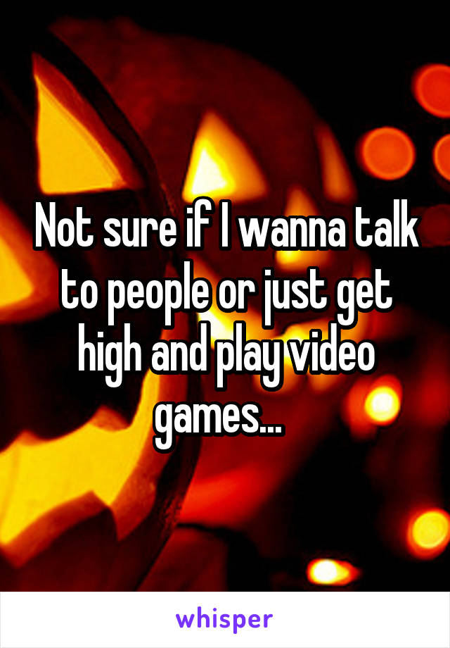 Not sure if I wanna talk to people or just get high and play video games...  