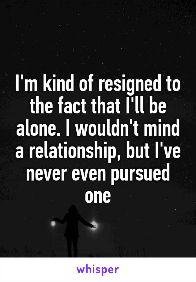 I'm kind of resigned to the fact that I'll be alone. I wouldn't mind a relationship, but I've never even pursued one