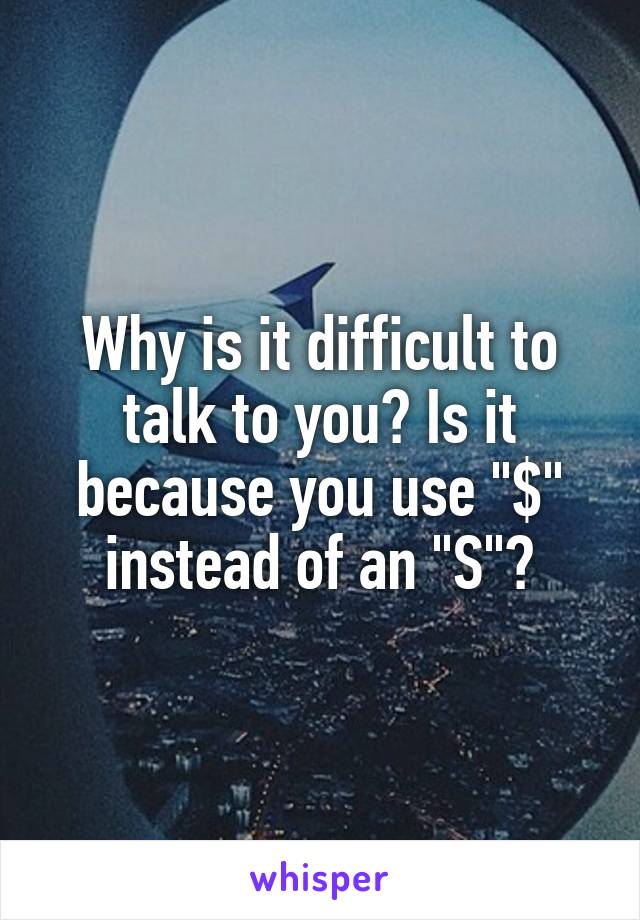 Why is it difficult to talk to you? Is it because you use "$" instead of an "S"?