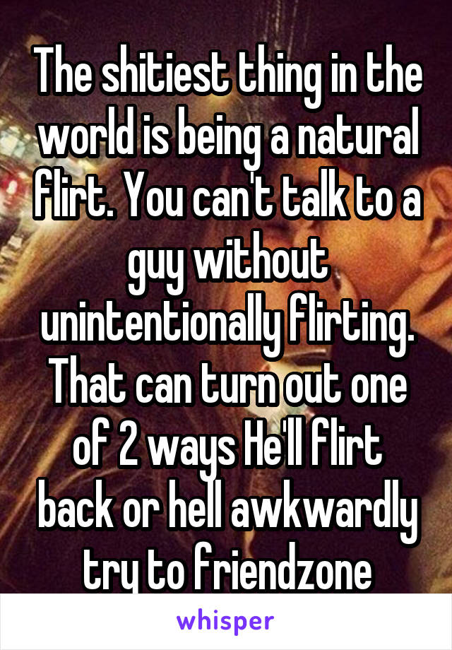 The shitiest thing in the world is being a natural flirt. You can't talk to a guy without unintentionally flirting. That can turn out one of 2 ways He'll flirt back or hell awkwardly try to friendzone