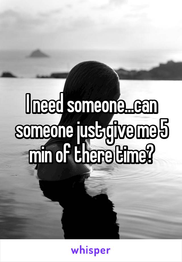 I need someone...can someone just give me 5 min of there time?