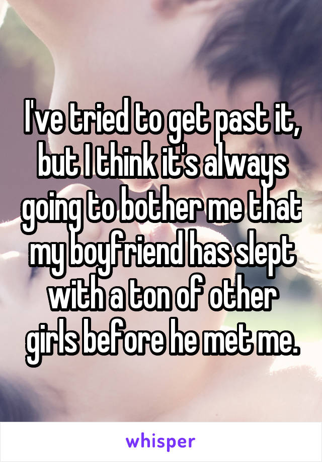 I've tried to get past it, but I think it's always going to bother me that my boyfriend has slept with a ton of other girls before he met me.