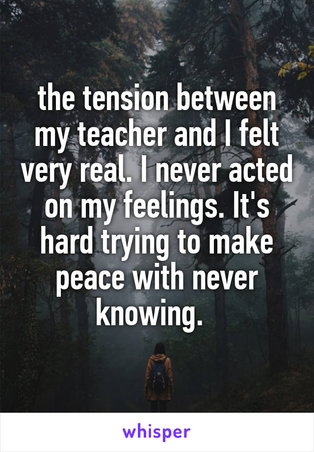 the tension between my teacher and I felt very real. I never acted on my feelings. It's hard trying to make peace with never knowing.  
