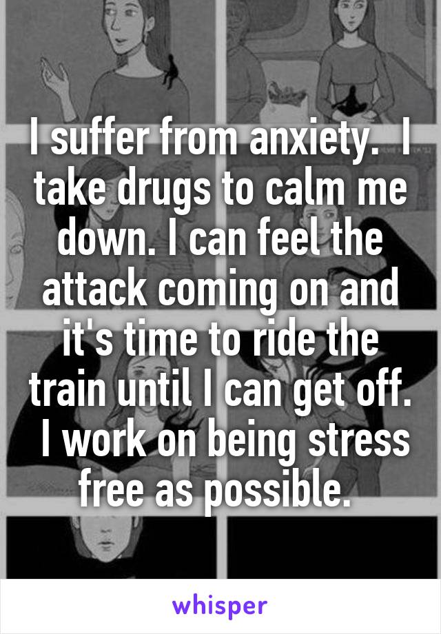 I suffer from anxiety.  I take drugs to calm me down. I can feel the attack coming on and it's time to ride the train until I can get off.  I work on being stress free as possible. 