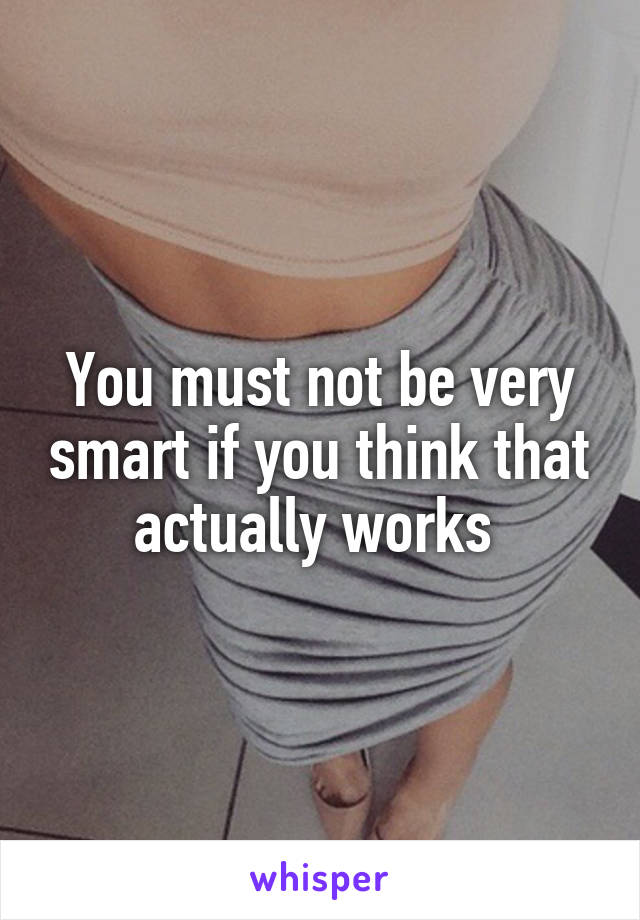 You must not be very smart if you think that actually works 