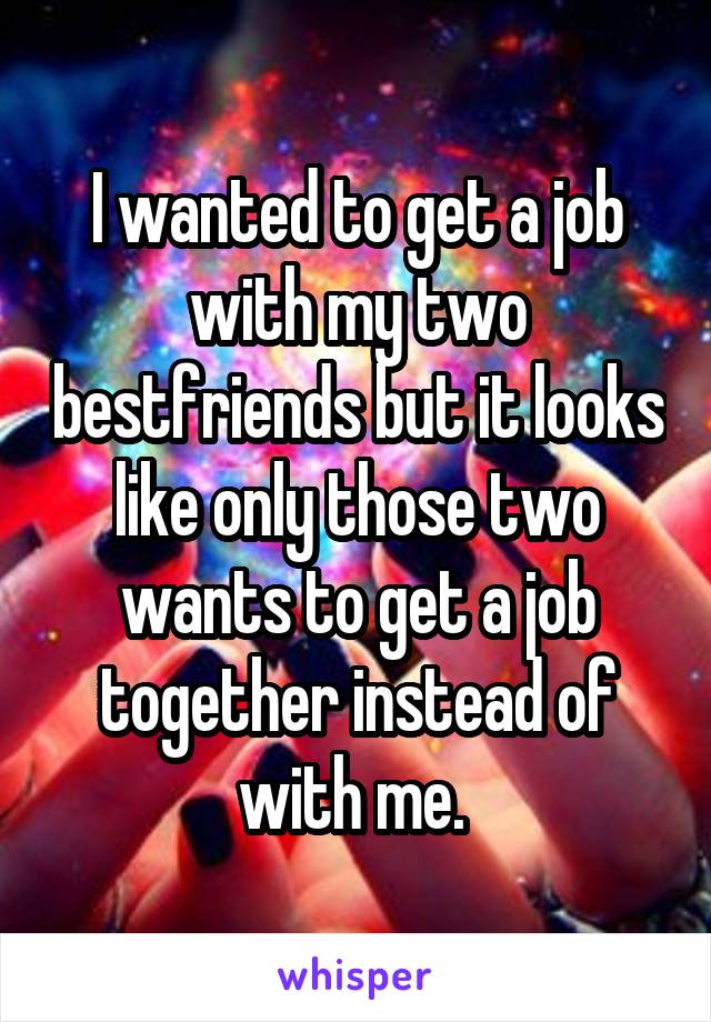 I wanted to get a job with my two bestfriends but it looks like only those two wants to get a job together instead of with me. 