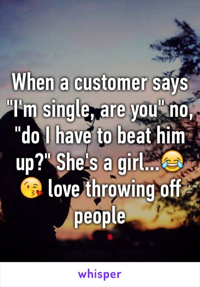 When a customer says "I'm single, are you" no, "do I have to beat him up?" She's a girl...😂😘 love throwing off people