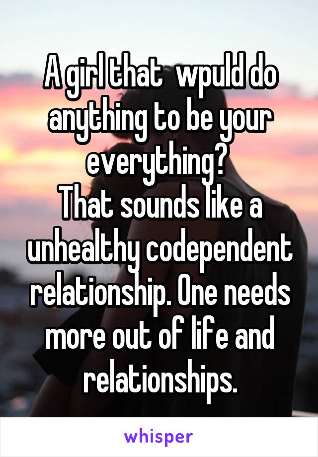 A girl that  wpuld do anything to be your everything? 
That sounds like a unhealthy codependent relationship. One needs more out of life and relationships.