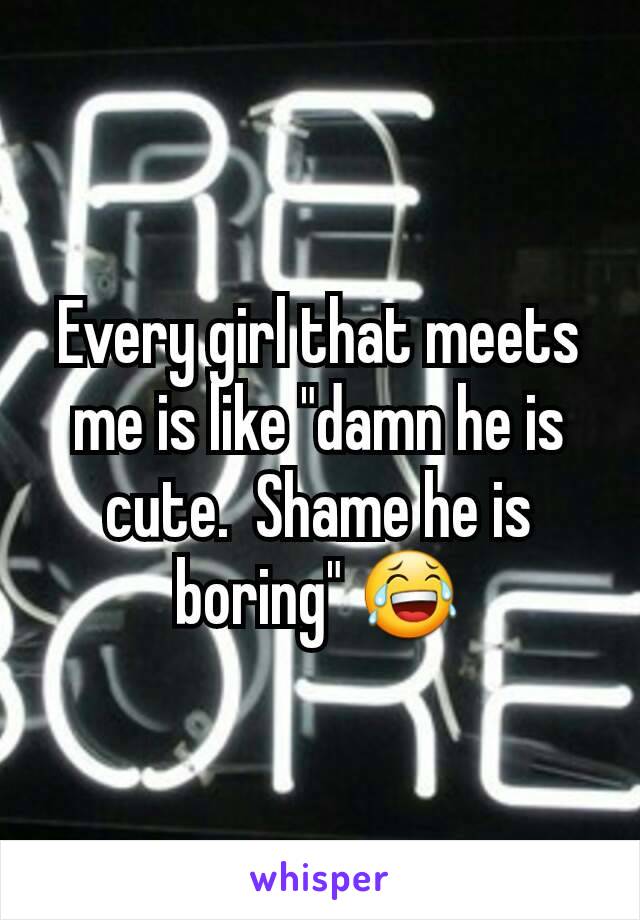 Every girl that meets me is like "damn he is cute.  Shame he is boring" 😂