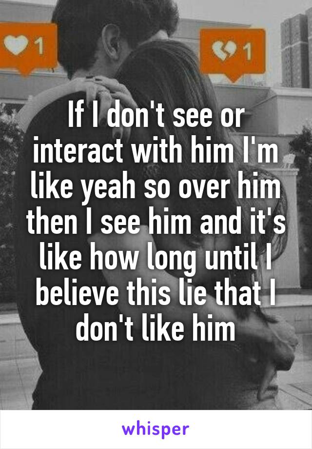 If I don't see or interact with him I'm like yeah so over him then I see him and it's like how long until I believe this lie that I don't like him