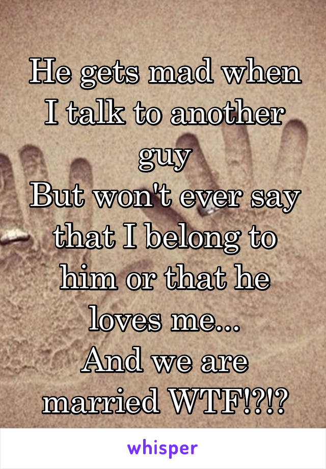 He gets mad when I talk to another guy
But won't ever say that I belong to him or that he loves me...
And we are married WTF!?!?