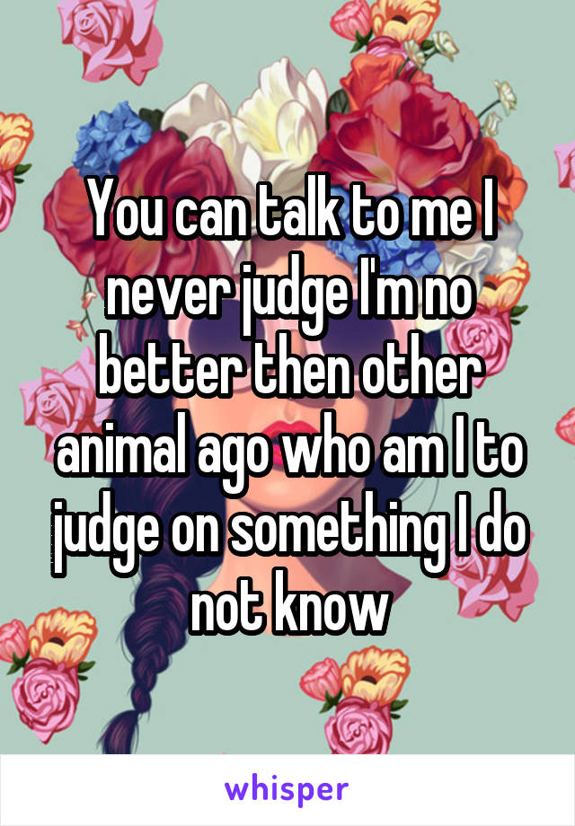 You can talk to me I never judge I'm no better then other animal ago who am I to judge on something I do not know