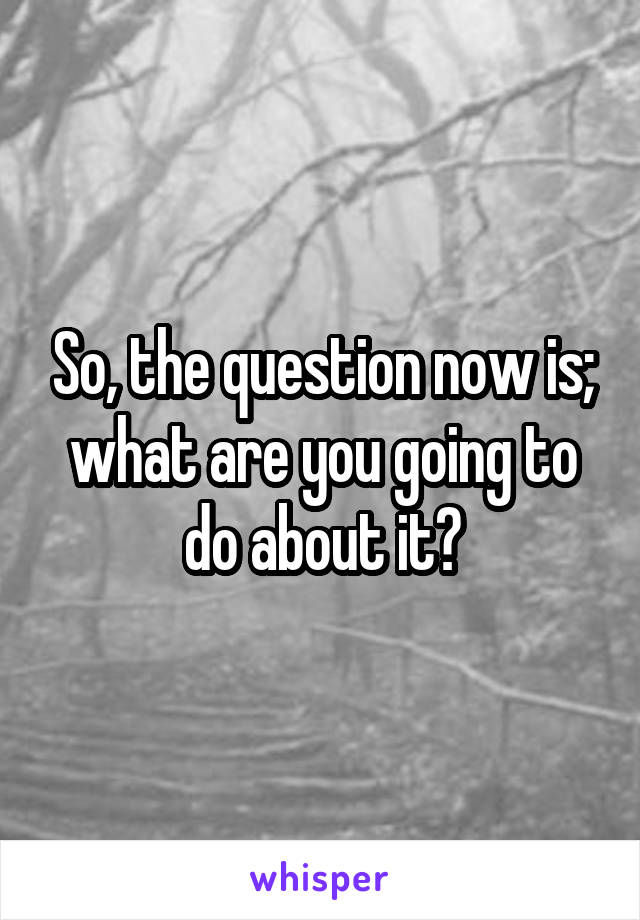 So, the question now is; what are you going to do about it?