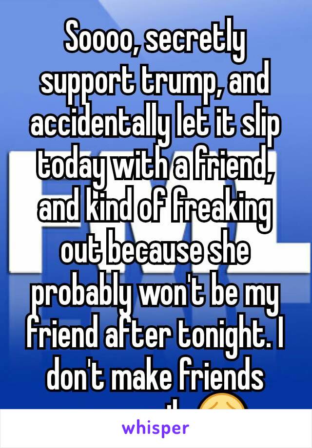 Soooo, secretly support trump, and accidentally let it slip today with a friend, and kind of freaking out because she probably won't be my friend after tonight. I don't make friends very easily 😵