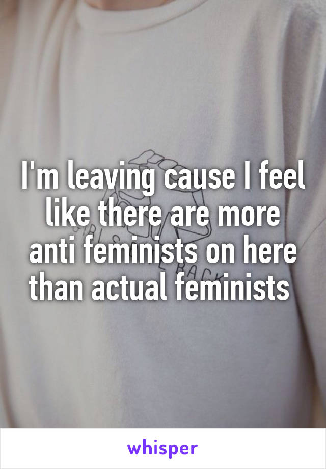 I'm leaving cause I feel like there are more anti feminists on here than actual feminists 