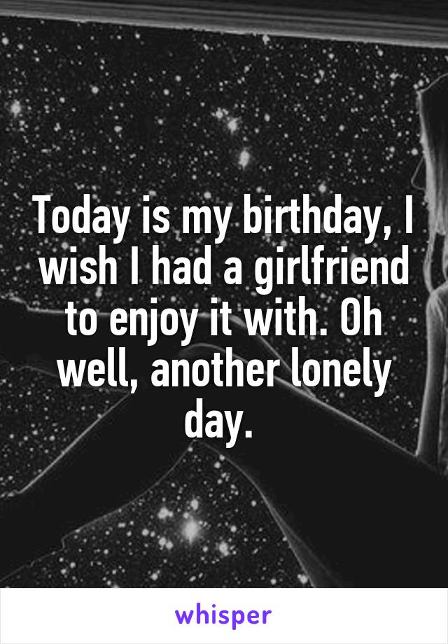 Today is my birthday, I wish I had a girlfriend to enjoy it with. Oh well, another lonely day. 