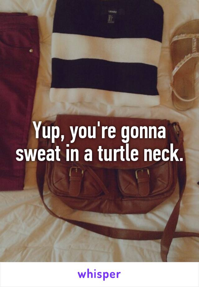 Yup, you're gonna sweat in a turtle neck.