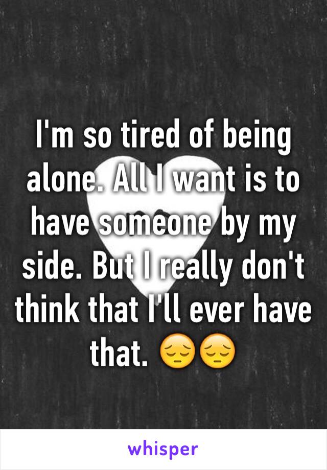 I'm so tired of being alone. All I want is to have someone by my side. But I really don't think that I'll ever have that. 😔😔