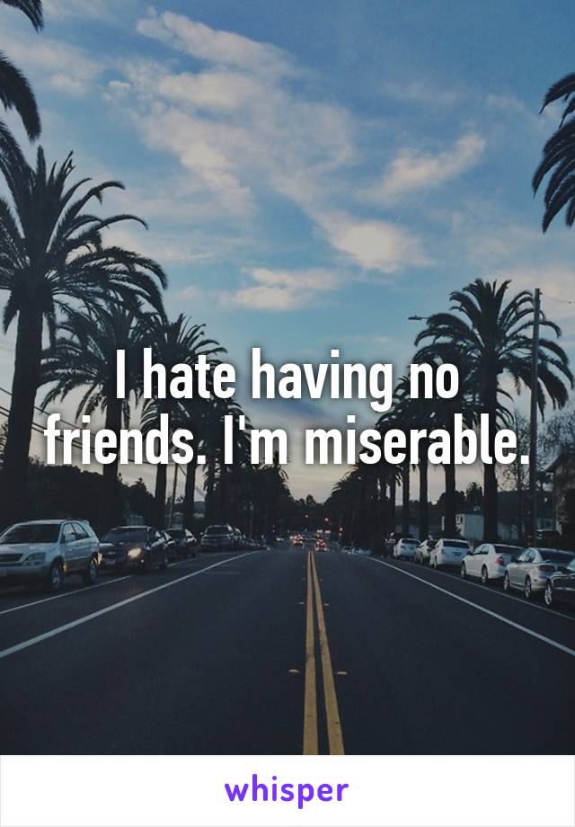 I hate having no friends. I'm miserable.