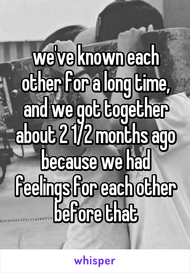 we've known each other for a long time, and we got together about 2 1/2 months ago because we had feelings for each other before that