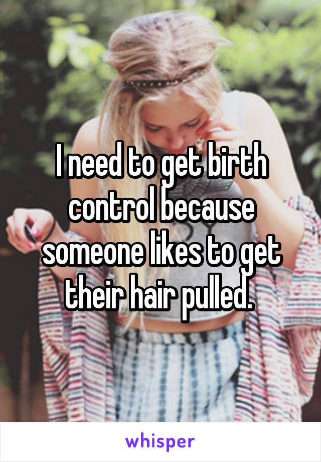 I need to get birth control because someone likes to get their hair pulled. 