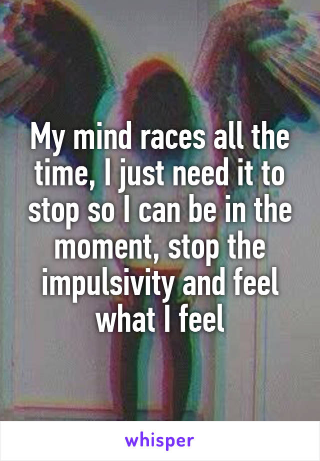 My mind races all the time, I just need it to stop so I can be in the moment, stop the impulsivity and feel what I feel