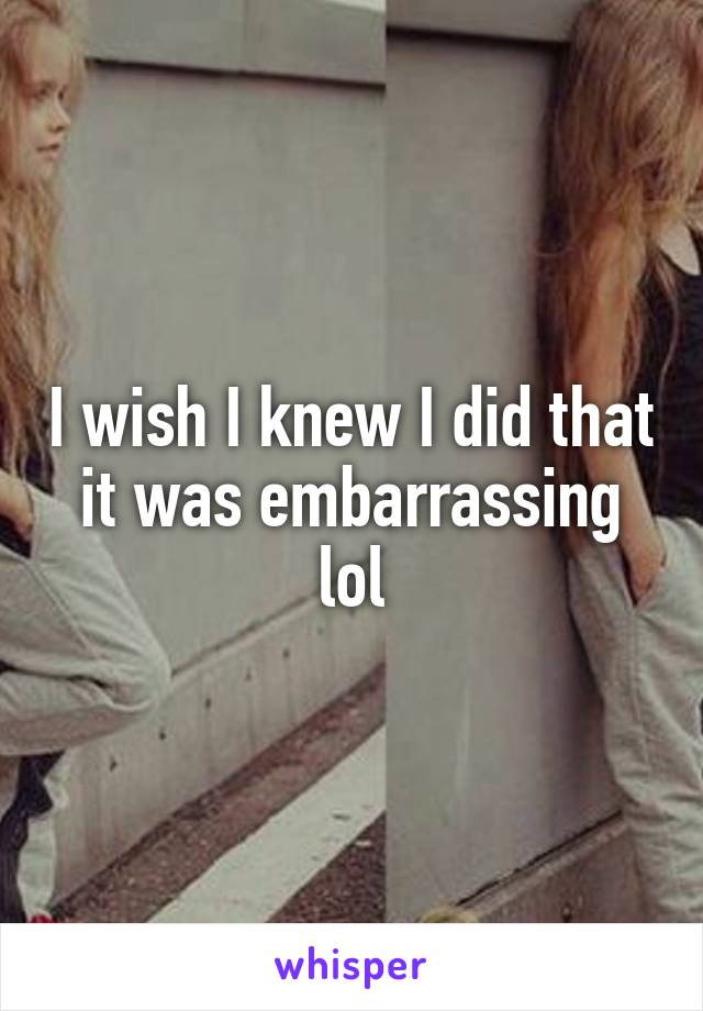 I wish I knew I did that it was embarrassing lol