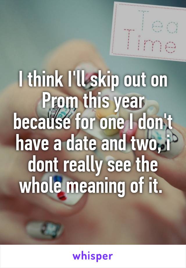 I think I'll skip out on Prom this year because for one I don't have a date and two, i dont really see the whole meaning of it. 