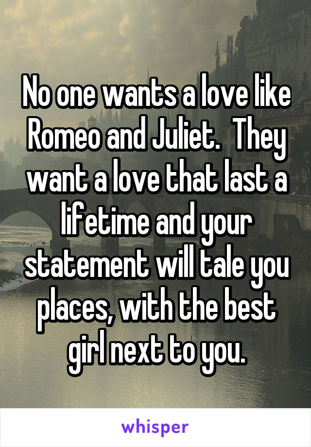 No one wants a love like Romeo and Juliet.  They want a love that last a lifetime and your statement will tale you places, with the best girl next to you.