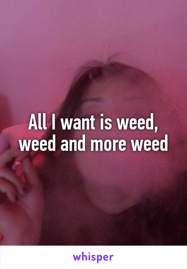 All I want is weed, weed and more weed