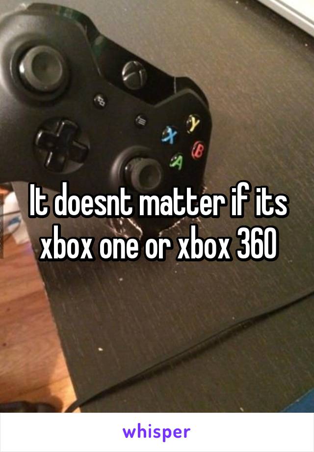 It doesnt matter if its xbox one or xbox 360