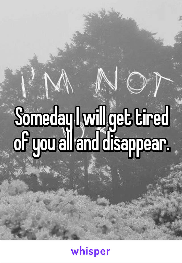 Someday I will get tired of you all and disappear.