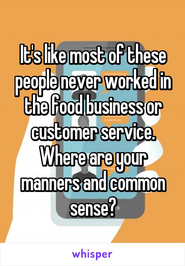 It's like most of these people never worked in the food business or customer service. Where are your manners and common sense?