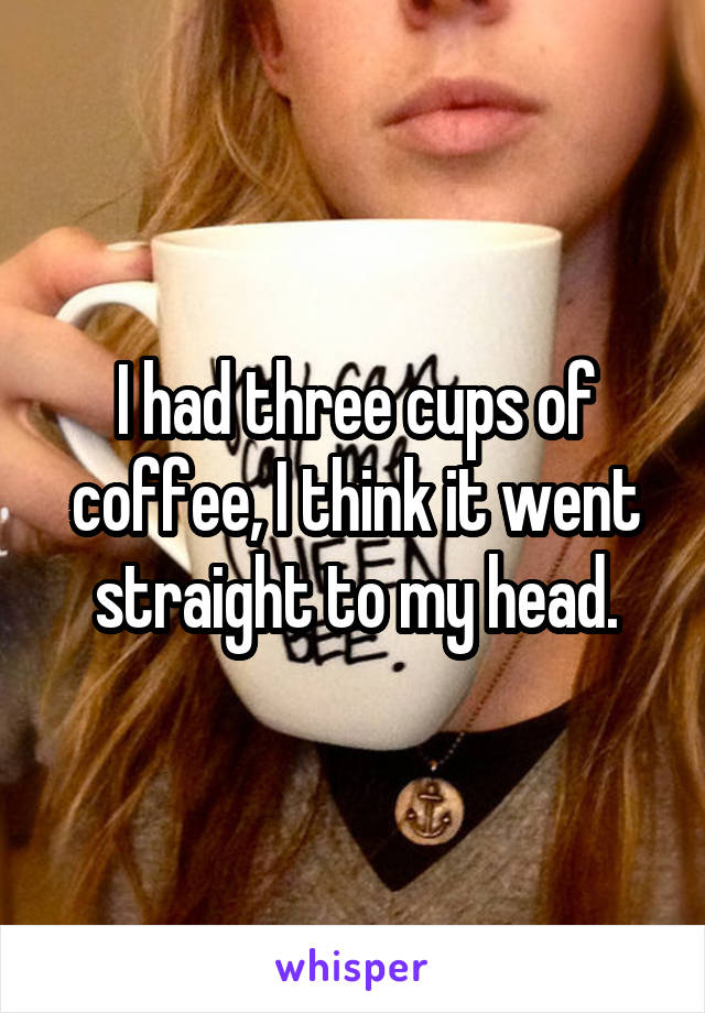 I had three cups of coffee, I think it went straight to my head.