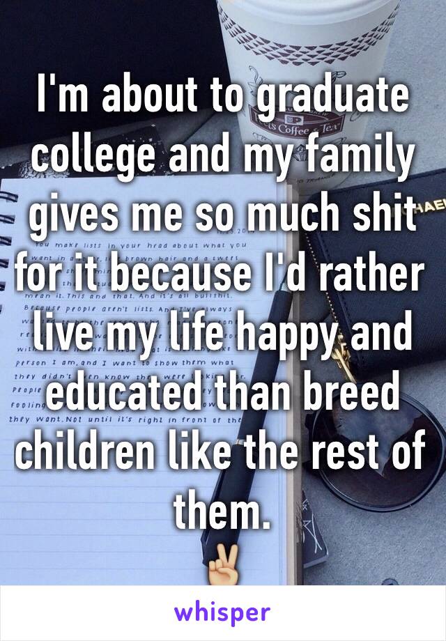 I'm about to graduate college and my family gives me so much shit for it because I'd rather live my life happy and educated than breed children like the rest of them. 
✌🏼️