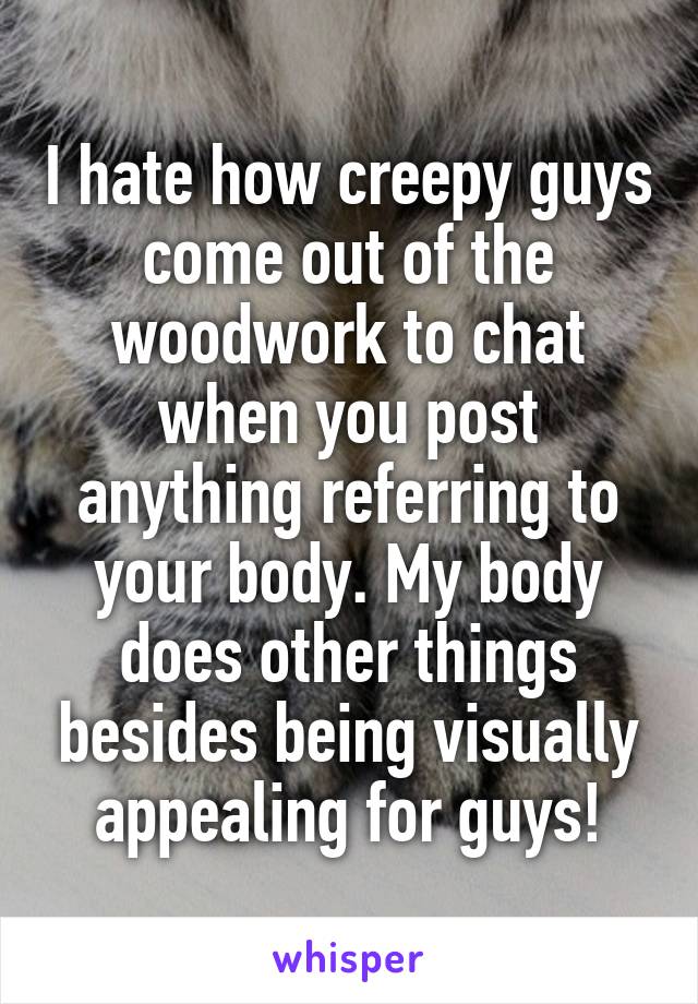 I hate how creepy guys come out of the woodwork to chat when you post anything referring to your body. My body does other things besides being visually appealing for guys!