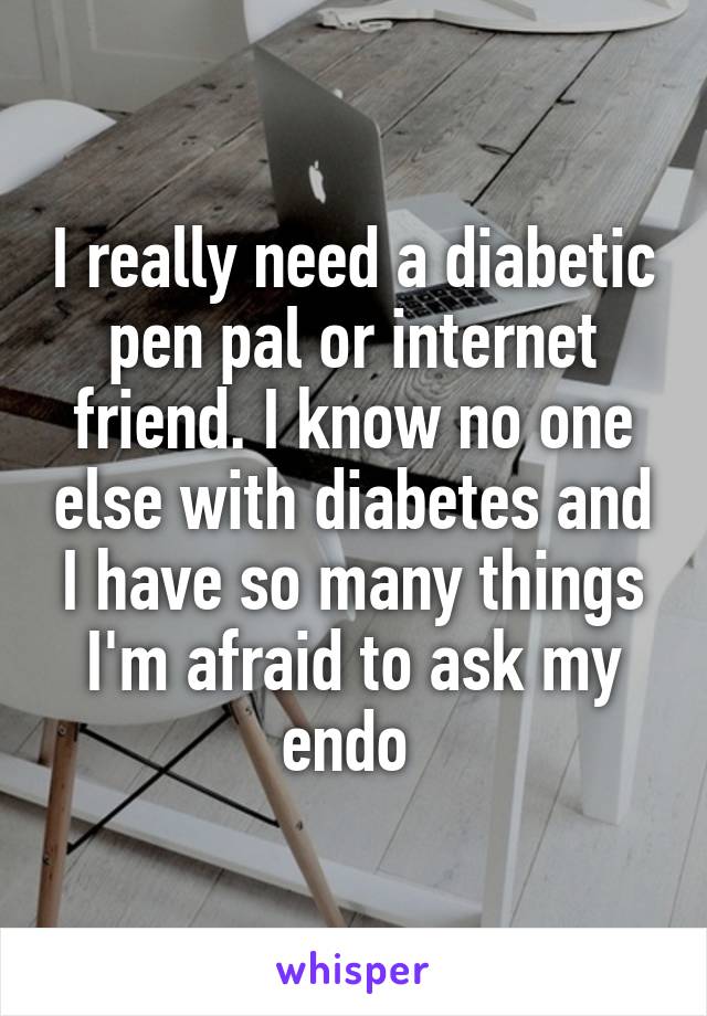 I really need a diabetic pen pal or internet friend. I know no one else with diabetes and I have so many things I'm afraid to ask my endo 