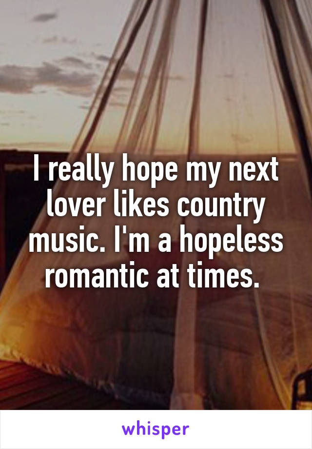 I really hope my next lover likes country music. I'm a hopeless romantic at times. 