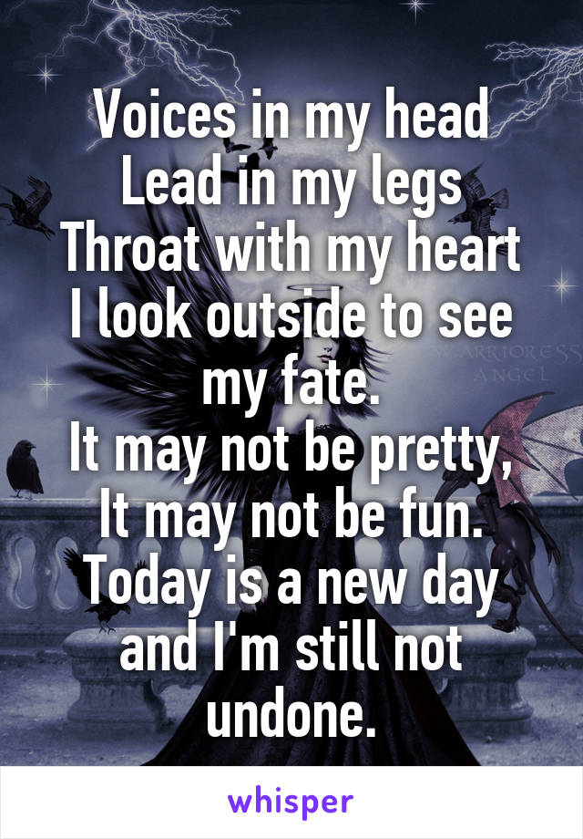 Voices in my head
Lead in my legs
Throat with my heart
I look outside to see my fate.
It may not be pretty,
It may not be fun.
Today is a new day and I'm still not undone.