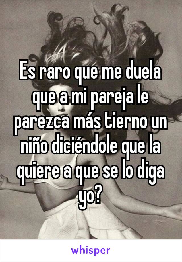 Es raro que me duela que a mi pareja le parezca más tierno un niño diciéndole que la quiere a que se lo diga yo?